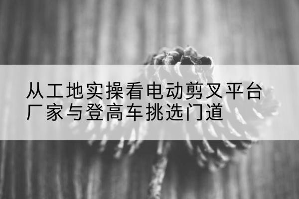 融安电动剪叉升降平台厂家-从工地实操看电动剪叉平台厂家与登高车挑选门道