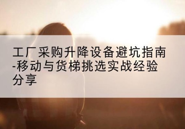 融安移动式升降机怎么选-工厂采购升降设备避坑指南-移动与货梯挑选实战经验分享