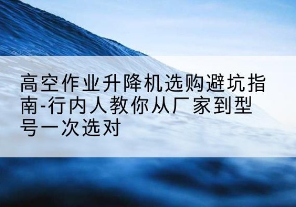 融安升降平台厂家-高空作业升降机选购避坑指南-行内人教你从厂家到型号一次选对