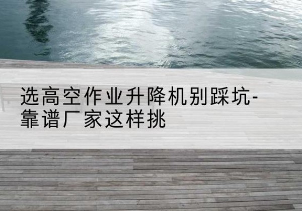 融安剪叉式升降机厂家-选高空作业升降机别踩坑-靠谱厂家这样挑