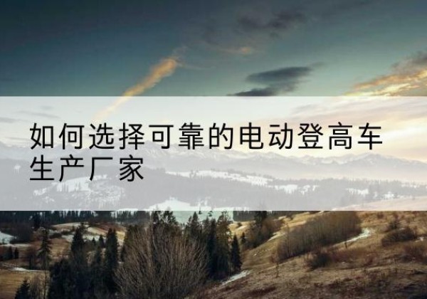融安电动登高车厂家-如何选择可靠的电动登高车生产厂家