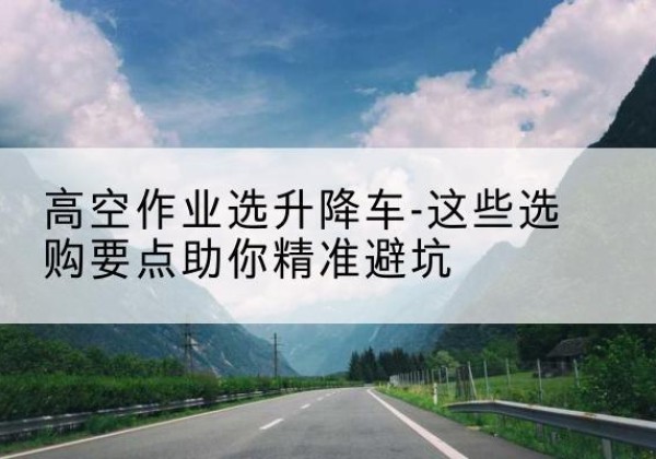 融安升降车厂家-高空作业选升降车-这些选购要点助你*避坑
