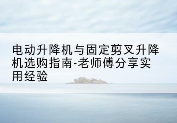 融安电动升降机怎么选-电动升降机与固定剪叉升降机选购指南-老师傅分享实用经验