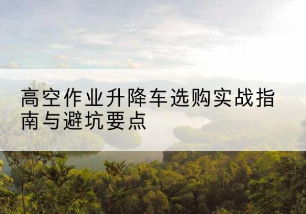 融安升降车怎么选-高空作业升降车选购实战指南与避坑要点