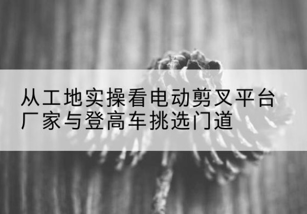 融安电动剪叉升降平台厂家-从工地实操看电动剪叉平台厂家与登高车挑选门道