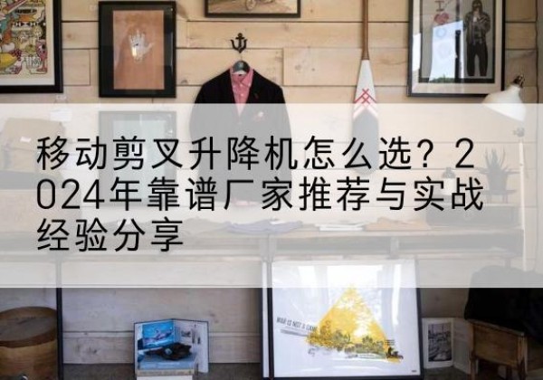 融安升降平台厂家推荐-移动剪叉升降机怎么选？2024年靠谱厂家推荐与实战经验分享